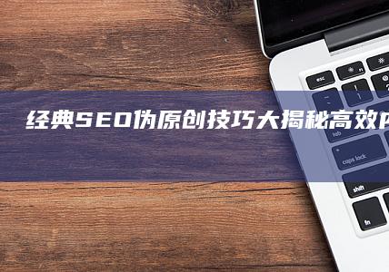 经典SEO伪原创技巧大揭秘：高效内容重塑与排名提升策略